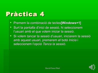 David Flores PiñolDavid Flores Piñol
Pràctica 4Pràctica 4
 Premem la combinació de teclesPremem la combinació de tecles[Windows+1][Windows+1]
 Surt la pantalla d’inici de sessió, hi seleccionemSurt la pantalla d’inici de sessió, hi seleccionem
l’usuari amb el que volem iniciar la sessió.l’usuari amb el que volem iniciar la sessió.
 Si volem tancar la sessió d’usuari, iniciarem la sessióSi volem tancar la sessió d’usuari, iniciarem la sessió
amb aquest usuari, premerem el botóamb aquest usuari, premerem el botó IniciaInicia ii
seleccionem l’opcióseleccionem l’opció Tanca la sessióTanca la sessió..
 
