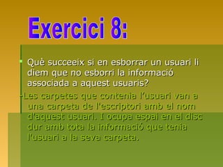  Què succeeix si en esborrar un usuari liQuè succeeix si en esborrar un usuari li
diem que no esborri la informaciódiem que no esborri la informació
associada a aquest usuaris?associada a aquest usuaris?
-Les carpetes que contenia l’usuari van a-Les carpetes que contenia l’usuari van a
una carpeta de l'escriptori amb el nomuna carpeta de l'escriptori amb el nom
d'aquest usuari. I ocupa espai en el discd'aquest usuari. I ocupa espai en el disc
dur amb tota la informació que teniadur amb tota la informació que tenia
l'usuari a la seva carpeta.l'usuari a la seva carpeta.
 