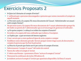 Exercicis Proposats 2
 8-Quin ús li donaries al compte d'invitat?
 L`utilitzaria per a persones desconegudes o persones que nomes necessitin el compte en
aquell moment.
 12-Pot tenir accés a la carpeta Els meus documents de l'usuari Administrador un usuari
amb compte limitat?
 No pot tenir accés a la carpeta Els meus documents de l`usuari administrador perquè ha
de tindre un permís de l`administrador que es el encarregat de gestionar el ordinador .
 14-En quina carpeta ( o adreça) es troben les carpetes d'usuaris?
 Es troben a la carpeta del meu ordinador que trobem a l'escriptori.
 22-Explica per a què serveixen els botons següents:
 Crear: serveix per a crear qualsevol tipus de arxiu carpeta o compte
 Establecer como elemento privado: Serveix perquè nomes tingui accés als documents o
comptes la persona que ha ficat la privacitat.
 15-Descriu el procés que faries servir per activar el compte d'invitat.
 Seleccionarem “compte d`usuari” del tauler de control
 Farem clic sobre el compte d`invitat
 S`obrira una finestra i premerem el boto “activar el compte d`invitat”
 Premerem la combinacio de tecles [Windows+l].
 Ja tindrem activat el compte d`invitat que apareixera disponible a la llista d`usuaris
 