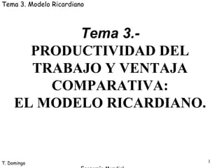 1
T. Domingo
Economía Mundial
Tema 3. Modelo Ricardiano
Tema 3.-
PRODUCTIVIDAD DEL
TRABAJO Y VENTAJA
COMPARATIVA:
EL MODELO RICARDIANO.
 
