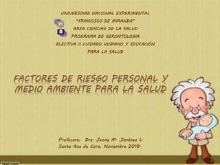 UNIVERSIDAD NACIONAL EXPERIMENTAL
“FRANCISCO DE MIRANDA”
AREA CIENCIAS DE LA SALUD
PROGRAMA DE GERONTOLOGIA
ELECTIVA II CUIDADO HUMANO Y EDUCACIÓN
PARA LA SALUD
Profesora: Dra. Jenny M. Jiménez L.
Santa Ana de Coro, Noviembre 2018.
 
