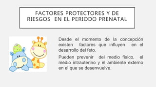 FACTORES PROTECTORES Y DE
RIESGOS EN EL PERIODO PRENATAL
Desde el momento de la concepción
existen factores que influyen en el
desarrollo del feto.
Pueden prevenir del medio físico, el
medio intrauterino y el ambiente externo
en el que se desenvuelve.
 
