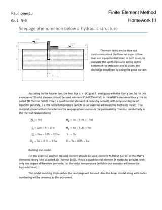 Finite Element Method
Homework III
Seepage phenomenon below a hydraulic structure
The main tasks are to draw out
conclusions about the flow net aspect (flow
lines and equipotential lines) in both cases, to
calculate the uplift pressures acting on the
bottom of the structure and to assess the
discharge dropdown by using the grout curtain.
According to the Fourier law, the heat flux q = - [K] grad T, analogous with the Darcy law. So for this
exercise as 2D solid element should be used: element PLANE55 (or 55) in the ANSYS elements library (the so
called 2D Thermal Solid). This is a quadrilateral element (4 nodes by default), with only one degree of
freedom per node, i.e. the nodal temperature (which in our exercise will mean the hydraulic head). The
material property that characterizes the seepage phenomenon is the permeability (thermal conductivity in
the thermal field problem).
Building the model
For this exercise another 2D solid element should be used: element PLANE55 (or 55) in the ANSYS
elements library (the so called 2D Thermal Solid). This is a quadrilateral element (4 nodes by default), with
only one degree of freedom per node, i.e. the nodal temperature (which in our exercise will mean the
hydraulic head).
The model meshing displayed on the next page will be used. Also the Ansys model along with nodes
numbering will be annexed to this document.
N 5m H2 1m 0.1N 1.5m
L 22m N 27m Hv 4m 0.2N 5m
H 10m 0.5N 12.5m b 2m
H1 3m 0.1N 3.5m B 7m 0.2N 8m
Paul Ionescu
Gr. 1 N=5
 