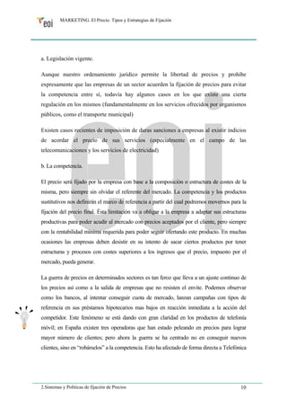 MARKETING. El Precio. Tipos y Estrategias de Fijación 
a. Legislación vigente. 
Aunque nuestro ordenamiento jurídico permite la libertad de precios y prohíbe 
expresamente que las empresas de un sector acuerden la fijación de precios para evitar 
la competencia entre sí, todavía hay algunos casos en los que existe una cierta 
regulación en los mismos (fundamentalmente en los servicios ofrecidos por organismos 
públicos, como el transporte municipal) 
Existen casos recientes de imposición de duras sanciones a empresas al existir indicios 
de acordar el precio de sus servicios (especialmente en el campo de las 
telecomunicaciones y los servicios de electricidad) 
b. La competencia. 
El precio será fijado por la empresa con base a la composición o estructura de costes de la 
misma, pero siempre sin olvidar el referente del mercado. La competencia y los productos 
sustitutivos nos definirán el marco de referencia a partir del cual podremos movernos para la 
fijación del precio final. Ésta limitación va a obligar a la empresa a adaptar sus estructuras 
productivas para poder acudir al mercado con precios aceptados por el cliente, pero siempre 
con la rentabilidad mínima requerida para poder seguir ofertando este producto. En muchas 
ocasiones las empresas deben desistir en su intento de sacar ciertos productos por tener 
estructuras y procesos con costes superiores a los ingresos que el precio, impuesto por el 
mercado, pueda generar. 
La guerra de precios en determinados sectores es tan feroz que lleva a un ajuste continuo de 
los precios así como a la salida de empresas que no resisten el envite. Podemos observar 
como los bancos, al intentar conseguir cuota de mercado, lanzan campañas con tipos de 
referencia en sus préstamos hipotecarios mas bajos en reacción inmediata a la acción del 
competidor. Este fenómeno se está dando con gran claridad en los productos de telefonía 
móvil; en España existen tres operadoras que han estado peleando en precios para lograr 
mayor número de clientes; pero ahora la guerra se ha centrado no en conseguir nuevos 
clientes, sino en “robárselos” a la competencia. Esto ha afectado de forma directa a Telefónica 
2.Sistemas y Políticas de fijación de Precios 10 
 