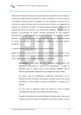 MARKETING. El Precio. Tipos y Estrategias de Fijación 
(Movistar en telefonía móvil) ya que la anterior posición monopolística le ha obligado a 
cambiar unas tarifas impuestas en función de costes e inversiones, y a tener en cuenta en 
su totalidad la política general de la empresa. En estos momentos los precios de sus 
servicios son mucho más bajos que los existentes hace 10 años. La competencia ha 
impuesto la revisión de esas tarifas y al mismo tiempo ha obligado a reestructurar la 
empresa para hacerla más eficiente en un entorno más competitivo. Diversificación de 
productos, diversificación de sectores tomando participación en otras empresas, 
diversificación de zonas geográficas acudiendo a mercados con grados de madurez 
diferentes, etc.). Es un ejemplo muy ilustrativo de la necesidad de la empresa de adaptar 
los precios, su estructura y la estrategia para adaptarse a una nueva situación 
competitiva. 
c. Agentes económicos que intervienen en el proceso productivo. 
Desde el diseño del producto hasta la venta al usuario final, hay un proceso a veces 
largo y complejo en el que intervienen numerosos agentes que componen los eslabones 
de esta cadena y que también inciden sobre la fijación del precio. 
- Intermediarios. Si la empresa opta por la distribución externa, estará, como 
apuntábamos anteriormente, en manos de los intermediarios. La cadena de 
distribución tiene en muchos casos un peso específico importante sobre el 
fabricante, determinando e imponiendo con sus márgenes los precios finales. 
En muchos casos los distribuidores condicionan sobremanera, con su 
libertad de acción, los precios del producto en origen, siendo éstos los que 
determinan en cierta medida el grado de rentabilidad y márgenes de la 
empresa. 
En otros casos el fabricante sugiere los precios de venta al público 
recomendados lo que permite un mejor control del producto. 
El grado de atomización de la red de distribución también ayuda a este control. 
Cuando la red es muy extensa la competencia entre ellos es mayor y provoca 
2.Sistemas y Políticas de fijación de Precios 11 
 