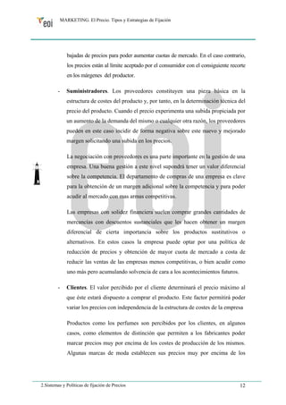 MARKETING. El Precio. Tipos y Estrategias de Fijación 
bajadas de precios para poder aumentar cuotas de mercado. En el caso contrario, 
los precios están al límite aceptado por el consumidor con el consiguiente recorte 
en los márgenes del productor. 
- Suministradores. Los proveedores constituyen una pieza básica en la 
estructura de costes del producto y, por tanto, en la determinación técnica del 
precio del producto. Cuando el precio experimenta una subida propiciada por 
un aumento de la demanda del mismo o cualquier otra razón, los proveedores 
pueden en este caso incidir de forma negativa sobre este nuevo y mejorado 
margen solicitando una subida en los precios. 
La negociación con proveedores es una parte importante en la gestión de una 
empresa. Una buena gestión a este nivel supondrá tener un valor diferencial 
sobre la competencia. El departamento de compras de una empresa es clave 
para la obtención de un margen adicional sobre la competencia y para poder 
acudir al mercado con mas armas competitivas. 
Las empresas con solidez financiera suelen comprar grandes cantidades de 
mercancías con descuentos sustanciales que les hacen obtener un margen 
diferencial de cierta importancia sobre los productos sustitutivos o 
alternativos. En estos casos la empresa puede optar por una política de 
reducción de precios y obtención de mayor cuota de mercado a costa de 
reducir las ventas de las empresas menos competitivas, o bien acudir como 
uno más pero acumulando solvencia de cara a los acontecimientos futuros. 
- Clientes. El valor percibido por el cliente determinará el precio máximo al 
que éste estará dispuesto a comprar el producto. Este factor permitirá poder 
variar los precios con independencia de la estructura de costes de la empresa 
Productos como los perfumes son percibidos por los clientes, en algunos 
casos, como elementos de distinción que permiten a los fabricantes poder 
marcar precios muy por encima de los costes de producción de los mismos. 
Algunas marcas de moda establecen sus precios muy por encima de los 
2.Sistemas y Políticas de fijación de Precios 12 
 