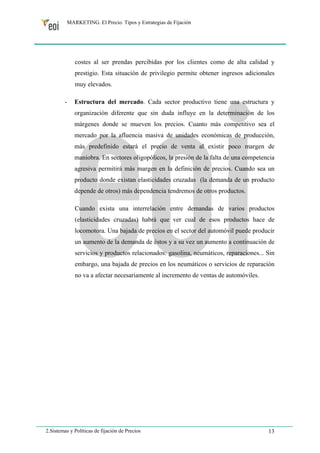 MARKETING. El Precio. Tipos y Estrategias de Fijación 
costes al ser prendas percibidas por los clientes como de alta calidad y 
prestigio. Esta situación de privilegio permite obtener ingresos adicionales 
muy elevados. 
- Estructura del mercado. Cada sector productivo tiene una estructura y 
organización diferente que sin duda influye en la determinación de los 
márgenes donde se mueven los precios. Cuanto más competitivo sea el 
mercado por la afluencia masiva de unidades económicas de producción, 
más predefinido estará el precio de venta al existir poco margen de 
maniobra. En sectores oligopólicos, la presión de la falta de una competencia 
agresiva permitirá más margen en la definición de precios. Cuando sea un 
producto donde existan elasticidades cruzadas (la demanda de un producto 
depende de otros) más dependencia tendremos de otros productos. 
Cuando exista una interrelación entre demandas de varios productos 
(elasticidades cruzadas) habrá que ver cual de esos productos hace de 
locomotora. Una bajada de precios en el sector del automóvil puede producir 
un aumento de la demanda de éstos y a su vez un aumento a continuación de 
servicios y productos relacionados: gasolina, neumáticos, reparaciones... Sin 
embargo, una bajada de precios en los neumáticos o servicios de reparación 
no va a afectar necesariamente al incremento de ventas de automóviles. 
2.Sistemas y Políticas de fijación de Precios 13 
 