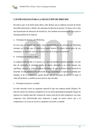 MARKETING. El Precio. Tipos y Estrategias de Fijación 
3. ESTRATEGIAS PARA LA SELECCIÓN DE PRECIOS 
De todo lo que se ha dicho hasta ahora, cabe deducir que la empresa necesita de forma 
inevitable determinar y definir una estrategia de fijación de precios. El precio no es sólo 
una herramienta de obtención de beneficios, sino también una herramienta clave para la 
estrategia global de la empresa. 
a. Estrategia de precios y de Marketing 
En este caso, la fijación del precio viene determinada por la estrategia de Marketing 
(siempre sin olvidar que el objetivo es ganar dinero) El precio forma parte de esa 
estrategia y se entiende como un elemento más de la imagen del producto. 
b. Estrategia de precios y valor 
La empresa debe decidir si el precio y el valor del producto estarán igualados. En este 
tipo de estrategia, el producto tendrá un precio adecuado a su valor, aunque eso 
signifique, incluso, ir contra la lógica económica de que un menor precio aumenta la 
demanda. Si una empresa está convencida de que su producto es superior en calidad, por 
ejemplo, al de la competencia, puede decidir que su estrategia de precios se ligue al 
valor del producto y establezca unos precios más elevados. 
c. Estrategia de precios a medida 
En todo mercado existe un segmento especial al que una empresa puede dirigirse. Se 
trata de centrar los esfuerzos competitivos en un sector generalmente pequeño (luego los 
ingresos no vendrán tanto del volumen de ventas como de los altos márgenes), con unas 
exigencias muy determinadas pero dispuesto a pagar un mayor precio que a la 
competencia si se le da un servicio o producto casi hecho a medida. 
3. Estrategias para la Selección de Precios 15 
 