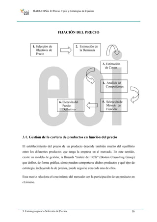 MARKETING. El Precio. Tipos y Estrategias de Fijación 
FIJACIÓN DEL PRECIO 
1. Selección de 
Objetivos de 
Precio 
3. Estimación 
de Costes 
4. Análisis de 
Competidores 
5. Selección de 
Método de 
Fijación 
2. Estimación de 
la Demanda 
6. Elección del 
Precio 
Definitivo 
3.1. Gestión de la cartera de productos en función del precio 
El establecimiento del precio de un producto depende también mucho del equilibrio 
entre los diferentes productos que tenga la empresa en el mercado. En este sentido, 
existe un modelo de gestión, la llamada “matriz del BCG” (Boston Consulting Group) 
que define, de forma gráfica, cómo pueden comportarse dichos productos y qué tipo de 
estrategia, incluyendo la de precios, puede seguirse con cada uno de ellos. 
Esta matriz relaciona el crecimiento del mercado con la participación de un producto en 
el mismo. 
3. Estrategias para la Selección de Precios 16 
 