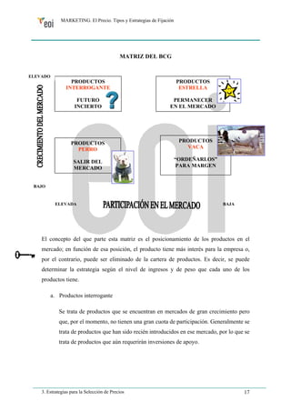 MARKETING. El Precio. Tipos y Estrategias de Fijación 
MATRIZ DEL BCG 
PRODUCTOS 
INTERROGANTE 
FUTURO 
INCIERTO 
PRODUCTOS 
ESTRELLA 
PERMANECER 
EN EL MERCADO 
PRODUCTOS 
PERRO 
SALIR DEL 
MERCADO 
PRODUCTOS 
VACA 
“ORDEÑARLOS” 
PARA MARGEN 
ELEVADO 
BAJO 
ELEVADA BAJA 
El concepto del que parte esta matriz es el posicionamiento de los productos en el 
mercado; en función de esa posición, el producto tiene más interés para la empresa o, 
por el contrario, puede ser eliminado de la cartera de productos. Es decir, se puede 
determinar la estrategia según el nivel de ingresos y de peso que cada uno de los 
productos tiene. 
a. Productos interrogante 
Se trata de productos que se encuentran en mercados de gran crecimiento pero 
que, por el momento, no tienen una gran cuota de participación. Generalmente se 
trata de productos que han sido recién introducidos en ese mercado, por lo que se 
trata de productos que aún requerirán inversiones de apoyo. 
3. Estrategias para la Selección de Precios 17 
 