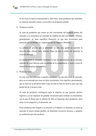 MARKETING. El Precio. Tipos y Estrategias de Fijación 
Si las cosas se hacen correctamente y salen bien, serán productos que aumenten 
su cuota de mercado y pases a convertirse en productos estrella. 
b. Productos estrella 
Se trata de productos que tienen un alto crecimiento del producto dentro del 
mercado y se encuentran en mercado de también de alto crecimiento. Ofrecen, 
generalmente, un buen equilibrio financiero ya que loas inversiones para 
potenciar su crecimiento se compensan con los ingresos obtenidos. 
La política de precios que se determine en este caso puede ser permitir la 
elección entre obtener unos menores flujos de caja a cambio de aumentar la 
cuota de mercado. 
Lo fundamental es conseguir mantener la tasa de participación en el mercado, 
tratando de crear barreras para la entrada de la competencia, a veces a costa de 
reducir los márgenes de beneficio.. 
c. Productos vaca 
En este caso nos referimos a aquellos productos con una alta cuota de mercado, 
pero en un mercado que tiene un lento crecimiento. Esto significa, generalmente, 
que se trata de un producto líder o que ya está en fase de declive, pero que aún 
puede dar de sí un poco más. 
Se trata de productos estratégicos para la empresa ya que generan muchos 
ingresos y ya no requieren de grandes inversiones para sostener su crecimiento, 
con lo que el dinero que se obtiene de ellos se financian otros productos, otras 
áreas, la investigación y el desarrollo, etc. 
Estos productos han llegado a su máximo y el objetivo es mantener su cuota de 
mercado el mayor tiempo posible, sin dedicarles excesivos recursos, y preparar 
su sustitución por otro producto. 
3. Estrategias para la Selección de Precios 18 
 