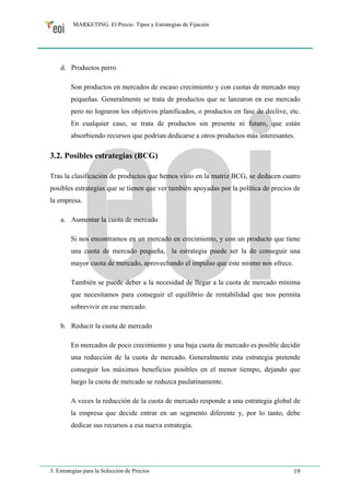 MARKETING. El Precio. Tipos y Estrategias de Fijación 
d. Productos perro 
Son productos en mercados de escaso crecimiento y con cuotas de mercado muy 
pequeñas. Generalmente se trata de productos que se lanzaron en ese mercado 
pero no lograron los objetivos planificados, o productos en fase de declive, etc. 
En cualquier caso, se trata de productos sin presente ni futuro, que están 
absorbiendo recursos que podrían dedicarse a otros productos más interesantes. 
3.2. Posibles estrategias (BCG) 
Tras la clasificación de productos que hemos visto en la matriz BCG, se deducen cuatro 
posibles estrategias que se tienen que ver también apoyadas por la política de precios de 
la empresa. 
a. Aumentar la cuota de mercado 
Si nos encontramos en un mercado en crecimiento, y con un producto que tiene 
una cuota de mercado pequeña, la estrategia puede ser la de conseguir una 
mayor cuota de mercado, aprovechando el impulso que éste mismo nos ofrece. 
También se puede deber a la necesidad de llegar a la cuota de mercado mínima 
que necesitamos para conseguir el equilibrio de rentabilidad que nos permita 
sobrevivir en ese mercado. 
b. Reducir la cuota de mercado 
En mercados de poco crecimiento y una baja cuota de mercado es posible decidir 
una reducción de la cuota de mercado. Generalmente esta estrategia pretende 
conseguir los máximos beneficios posibles en el menor tiempo, dejando que 
luego la cuota de mercado se reduzca paulatinamente. 
A veces la reducción de la cuota de mercado responde a una estrategia global de 
la empresa que decide entrar en un segmento diferente y, por lo tanto, debe 
dedicar sus recursos a esa nueva estrategia. 
3. Estrategias para la Selección de Precios 19 
 