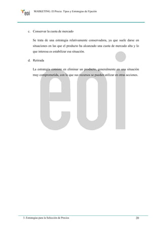 MARKETING. El Precio. Tipos y Estrategias de Fijación 
c. Conservar la cuota de mercado 
Se trata de una estrategia relativamente conservadora, ya que suele darse en 
situaciones en las que el producto ha alcanzado una cuota de mercado alta y lo 
que interesa es estabilizar esa situación. 
d. Retirada 
La estrategia consiste en eliminar un producto, generalmente en una situación 
muy comprometida, con lo que sus recursos se pueden utilizar en otras acciones. 
3. Estrategias para la Selección de Precios 20 
 