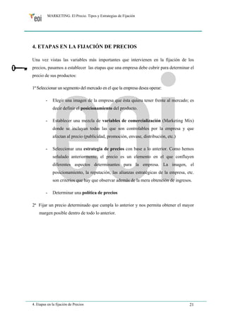 MARKETING. El Precio. Tipos y Estrategias de Fijación 
4. ETAPAS EN LA FIJACIÓN DE PRECIOS 
Una vez vistas las variables más importantes que intervienen en la fijación de los 
precios, pasamos a establecer las etapas que una empresa debe cubrir para determinar el 
precio de sus productos: 
1ª Seleccionar un segmento del mercado en el que la empresa desea operar: 
- Elegir una imagen de la empresa que ésta quiera tener frente al mercado; es 
decir definir el posicionamiento del producto. 
- Establecer una mezcla de variables de comercialización (Marketing Mix) 
donde se incluyan todas las que son controlables por la empresa y que 
afectan al precio (publicidad, promoción, envase, distribución, etc.) 
- Seleccionar una estrategia de precios con base a lo anterior. Como hemos 
señalado anteriormente, el precio es un elemento en el que confluyen 
diferentes aspectos determinantes para la empresa. La imagen, el 
posicionamiento, la reputación, las alianzas estratégicas de la empresa, etc. 
son criterios que hay que observar además de la mera obtención de ingresos. 
- Determinar una política de precios 
2ª Fijar un precio determinado que cumpla lo anterior y nos permita obtener el mayor 
margen posible dentro de todo lo anterior. 
4. Etapas en la fijación de Precios 21 
 