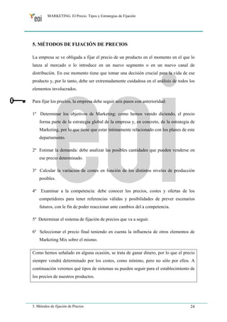 MARKETING. El Precio. Tipos y Estrategias de Fijación 
5. MÉTODOS DE FIJACIÓN DE PRECIOS 
La empresa se ve obligada a fijar el precio de un producto en el momento en el que lo 
lanza al mercado o lo introduce en un nuevo segmento o en un nuevo canal de 
distribución. En ese momento tiene que tomar una decisión crucial para la vida de ese 
producto y, por lo tanto, debe ser extremadamente cuidadosa en el análisis de todos los 
elementos involucrados. 
Para fijar los precios, la empresa debe seguir seis pasos con anterioridad: 
1º Determinar los objetivos de Marketing: como hemos venido diciendo, el precio 
forma parte de la estrategia global de la empresa y, en concreto, de la estrategia de 
Marketing, por lo que tiene que estar íntimamente relacionado con los planes de este 
departamento. 
2º Estimar la demanda: debe analizar las posibles cantidades que pueden venderse en 
ese precio determinado. 
3º Calcular la variación de costes en función de los distintos niveles de producción 
posibles. 
4º Examinar a la competencia: debe conocer los precios, costes y ofertas de los 
competidores para tener referencias válidas y posibilidades de prever escenarios 
futuros, con le fin de poder reaccionar ante cambios del a competencia. 
5º Determinar el sistema de fijación de precios que va a seguir. 
6º Seleccionar el precio final teniendo en cuenta la influencia de otros elementos de 
Marketing Mix sobre el mismo. 
Como hemos señalado en alguna ocasión, se trata de ganar dinero, por lo que el precio 
siempre vendrá determinado por los costes, como mínimo, pero no sólo por ellos. A 
continuación veremos qué tipos de sistemas su pueden seguir para el establecimiento de 
los precios de nuestros productos. 
5. Métodos de fijación de Precios 24 
 