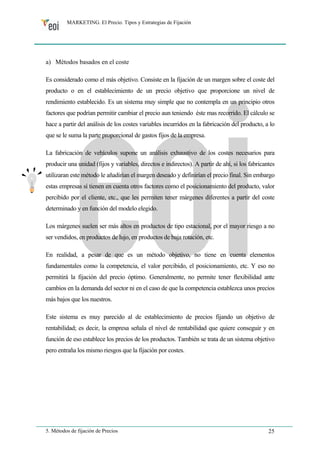 MARKETING. El Precio. Tipos y Estrategias de Fijación 
a) Métodos basados en el coste 
Es considerado como el más objetivo. Consiste en la fijación de un margen sobre el coste del 
producto o en el establecimiento de un precio objetivo que proporcione un nivel de 
rendimiento establecido. Es un sistema muy simple que no contempla en un principio otros 
factores que podrían permitir cambiar el precio aun teniendo éste mas recorrido. El cálculo se 
hace a partir del análisis de los costes variables incurridos en la fabricación del producto, a lo 
que se le suma la parte proporcional de gastos fijos de la empresa. 
La fabricación de vehículos supone un análisis exhaustivo de los costes necesarios para 
producir una unidad (fijos y variables, directos e indirectos). A partir de ahí, si los fabricantes 
utilizaran este método le añadirían el margen deseado y definirían el precio final. Sin embargo 
estas empresas sí tienen en cuenta otros factores como el posicionamiento del producto, valor 
percibido por el cliente, etc., que les permiten tener márgenes diferentes a partir del coste 
determinado y en función del modelo elegido. 
Los márgenes suelen ser más altos en productos de tipo estacional, por el mayor riesgo a no 
ser vendidos, en productos de lujo, en productos de baja rotación, etc. 
En realidad, a pesar de que es un método objetivo, no tiene en cuenta elementos 
fundamentales como la competencia, el valor percibido, el posicionamiento, etc. Y eso no 
permitirá la fijación del precio óptimo. Generalmente, no permite tener flexibilidad ante 
cambios en la demanda del sector ni en el caso de que la competencia establezca unos precios 
más bajos que los nuestros. 
Este sistema es muy parecido al de establecimiento de precios fijando un objetivo de 
rentabilidad; es decir, la empresa señala el nivel de rentabilidad que quiere conseguir y en 
función de eso establece los precios de los productos. También se trata de un sistema objetivo 
pero entraña los mismo riesgos que la fijación por costes. 
5. Métodos de fijación de Precios 25 
 