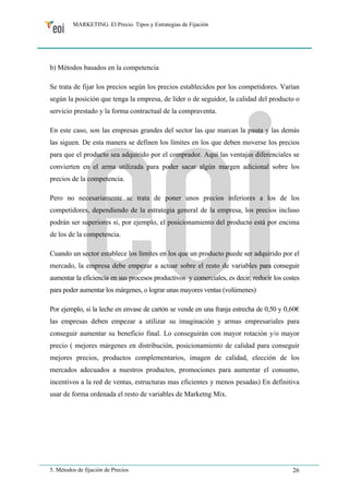 MARKETING. El Precio. Tipos y Estrategias de Fijación 
b) Métodos basados en la competencia 
Se trata de fijar los precios según los precios establecidos por los competidores. Varían 
según la posición que tenga la empresa, de líder o de seguidor, la calidad del producto o 
servicio prestado y la forma contractual de la compraventa. 
En este caso, son las empresas grandes del sector las que marcan la pauta y las demás 
las siguen. De esta manera se definen los límites en los que deben moverse los precios 
para que el producto sea adquirido por el comprador. Aquí las ventajas diferenciales se 
convierten en el arma utilizada para poder sacar algún margen adicional sobre los 
precios de la competencia. 
Pero no necesariamente se trata de poner unos precios inferiores a los de los 
competidores, dependiendo de la estrategia general de la empresa, los precios incluso 
podrán ser superiores si, por ejemplo, el posicionamiento del producto está por encima 
de los de la competencia. 
Cuando un sector establece los límites en los que un producto puede ser adquirido por el 
mercado, la empresa debe empezar a actuar sobre el resto de variables para conseguir 
aumentar la eficiencia en sus procesos productivos y comerciales, es decir, reducir los costes 
para poder aumentar los márgenes, o lograr unas mayores ventas (volúmenes) 
Por ejemplo, si la leche en envase de cartón se vende en una franja estrecha de 0,50 y 0,60€ 
las empresas deben empezar a utilizar su imaginación y armas empresariales para 
conseguir aumentar su beneficio final. Lo conseguirán con mayor rotación y/o mayor 
precio ( mejores márgenes en distribución, posicionamiento de calidad para conseguir 
mejores precios, productos complementarios, imagen de calidad, elección de los 
mercados adecuados a nuestros productos, promociones para aumentar el consumo, 
incentivos a la red de ventas, estructuras mas eficientes y menos pesadas) En definitiva 
usar de forma ordenada el resto de variables de Marketng Mix. 
5. Métodos de fijación de Precios 26 
 
