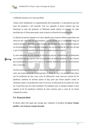 MARKETING. El Precio. Tipos y Estrategias de Fijación 
c) Métodos basados en el valor percibido 
Tienen como fundamento el comportamiento del consumidor y la percepción que éste 
tiene del producto y del mercado. Una vez superado el precio mínimo que nos 
determina el coste del producto, el fabricante puede utilizar el concepto de valor 
percibido por el cliente para poder variar el precio en función de esa percepción. 
La fijación de precios basada en el valor significa que el precio debería representar una 
oferta de alto valor para los consumidores. La percepción que el consumidor tenga de 
nuestros productos depende, en gran medida, del adecuado uso que la empresa haga de 
sus herramientas de Marketing para conseguir que esa percepción de valor sea elevada 
y, por lo tanto, el consumidor esté dispuesto a pagar un precio superior. 
Lo más importante de este sistema de fijación de precios, evidentemente, es determinar 
con exactitud qué percepción tiene el consumidor de nuestro producto. Si nos creemos 
que la percepción es mayor de lo que es en realidad, fijaremos un precio excesivamente 
alto y viceversa. 
Existen muchos productos que son lanzados al mercado con precios muy por encima de 
coste por la percepción de calidad que hace el cliente de ellos. Los ejemplos más claros 
son los productos de lujo, cuyo coste de fabricación suele estar por encima de los 
productos similares de sectores ajenos al lujo, pero que tienen amplios costes en 
elementos ajenos a la producción como el servicio, la ubicación de los puntos de venta, 
etc. lo que hace que sus costes aumenten. En cualquier caso, su margen siempre es muy 
superior al de los productos similares de otros sectores, pero a costa de un menor 
volumen de ventas. 
5.1. El precio ideal 
El precio ideal será aquél que consiga que vendamos el producto el mayor tiempo 
posible y con el mayor margen deseado. 
5. Métodos de fijación de Precios 27 
 