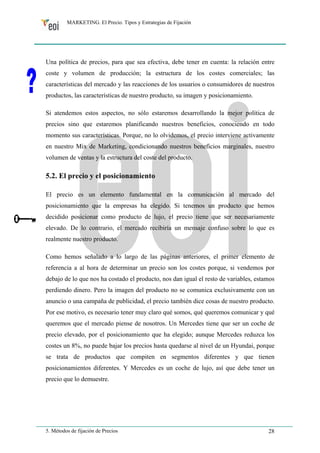 MARKETING. El Precio. Tipos y Estrategias de Fijación 
Una política de precios, para que sea efectiva, debe tener en cuenta: la relación entre 
coste y volumen de producción; la estructura de los costes comerciales; las 
características del mercado y las reacciones de los usuarios o consumidores de nuestros 
productos, las características de nuestro producto, su imagen y posicionamiento. 
Si atendemos estos aspectos, no sólo estaremos desarrollando la mejor política de 
precios sino que estaremos planificando nuestros beneficios, conociendo en todo 
momento sus características. Porque, no lo olvidemos, el precio interviene activamente 
en nuestro Mix de Marketing, condicionando nuestros beneficios marginales, nuestro 
volumen de ventas y la estructura del coste del producto. 
5.2. El precio y el posicionamiento 
El precio es un elemento fundamental en la comunicación al mercado del 
posicionamiento que la empresas ha elegido. Si tenemos un producto que hemos 
decidido posicionar como producto de lujo, el precio tiene que ser necesariamente 
elevado. De lo contrario, el mercado recibiría un mensaje confuso sobre lo que es 
realmente nuestro producto. 
Como hemos señalado a lo largo de las páginas anteriores, el primer elemento de 
referencia a al hora de determinar un precio son los costes porque, si vendemos por 
debajo de lo que nos ha costado el producto, nos dan igual el resto de variables, estamos 
perdiendo dinero. Pero la imagen del producto no se comunica exclusivamente con un 
anuncio o una campaña de publicidad, el precio también dice cosas de nuestro producto. 
Por ese motivo, es necesario tener muy claro qué somos, qué queremos comunicar y qué 
queremos que el mercado piense de nosotros. Un Mercedes tiene que ser un coche de 
precio elevado, por el posicionamiento que ha elegido; aunque Mercedes reduzca los 
costes un 8%, no puede bajar los precios hasta quedarse al nivel de un Hyundai, porque 
se trata de productos que compiten en segmentos diferentes y que tienen 
posicionamientos diferentes. Y Mercedes es un coche de lujo, así que debe tener un 
precio que lo demuestre. 
5. Métodos de fijación de Precios 28 
 