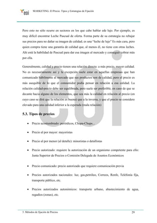 MARKETING. El Precio. Tipos y Estrategias de Fijación 
Pero esto no sólo ocurre en sectores en los que cabe hablar ede lujo. Por ejemplo, es 
muy difícil encontrar Leche Pascual de oferta. Forma parte de su estrategia no rebajar 
sus precios para no dañar su imagen de calidad; es una “leche de lujo” Es más cara, pero 
quien compra tiene una garantía de calidad que, al menos él, no tiene con otras leches. 
Ahí está la habilidad de Pascual para dar esa imagen al mercado y conseguir cobrar más 
por ella. 
Generalmente, calidad y precio tienen una relación directa: a más precio, mayor calidad. 
No es necesariamente así y la excepción suele estar en aquellas empresas que han 
comunicado hábilmente al mercado que sus productos son de calidad, pero el precio es 
más asequible de lo que el consumidor podía pensar en relación a esa calidad. La 
relación calidad-precio debe ser equilibrada, pero suele ser preferible, en caso de que se 
decante hacia alguno de los elementos, que sea más la calidad en relación al precio (en 
cuyo caso se dirá que la relación es buena) que a la inversa, y que el precio se considere 
elevado para una calidad inferior a la esperada (mala relación) 
5.3. Tipos de precios 
• Precio acostumbrado: periódicos, Chupa-Chups... 
• Precio al por mayor: mayoristas 
• Precio al por menor (al detalle): minoristas o detallistas 
• Precio autorizado: requiere la autorización de un organismo competente para ello: 
Junta Superior de Precios o Comisión Delegada de Asuntos Económicos 
• Precio comunicado: precio autorizado que requiere comunicación previa 
• Precios autorizados nacionales: luz, gas,petróleo, Correos, Renfe, Teléfonía fija, 
transporte público, etc. 
• Precios autorizados autonómicos: transporte urbano, abastecimiento de agua, 
regadíos (zonas), etc. 
5. Métodos de fijación de Precios 29 
 