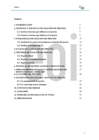 Índice 
3 
ÍNDICE: 
1. INTRODUCCIÓN 4 
2. SISTEMAS Y POLÍTICAS DE FIJACIÓN DE PRECIOS 6 
2.1. Factores internos que influyen en el precio 7 
2.2. Factores externos que influyen en el precio 9 
3. ESTRATEGIAS DE FIJACIÓN DE PRECIOS 15 
3.1. Gestión de la cartera de productos en función del precio 16 
3.2. Posibles estrategias (BCG) 19 
4. ETAPAS EN LA FIJACIÓN DE PRECIOS 21 
5. MÉTODOS DE FIJACIÓN DE PRECIOS 24 
5.1. El precio ideal 27 
5.2. El precio y el posicionamiento 28 
5.3. Tipos de precios 29 
6. POLÍTICAS DE BONIFICACIONES Y DESCUENTOS 34 
7. PRECIOS PROMOCIONALES Y OTROS SISTEMAS DE 
37 
MOTIVACIÓN DEL MERCADO 
8. LA GUERRA DE PRECIOS 
9. ELEMENTOS LEGALES QUE AFECTAN AL PRECIO 
40 
9.1. La manipulación de precios 43 
9.2. La venta bajo costes: dumping 45 
10. CONVIENE RECORDAR 46 
11. GLOSARIO 50 
12. WEBS RELACIONADAS CON EL TEMA 52 
13. BIBLIOGRAFÍA 53 
 