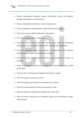 MARKETING. El Precio. Tipos y Estrategias de Fijación 
• Precios comunicados nacionales: piensos, fertilizantes, Correos (no básicos), 
transporte de pasajeros y mercancías, etc. 
• Precios comunicados autonómicos: clínicas, hospitales, etc. 
• Precio de productos complementarios: carrete de fotos con la cámara 
• Precio bruto: antes de aplicar reducciones o descuentos 
• Precio con dos partes: fija y variable: luz 
• Precio de descremación: precio alto aplicado en la etapa de lanzamiento: 
innovaciones, demanda sensible a promociones, mercado muy segmentado 
• Precio de penetración: precio bajo aplicado en lanzamientos: fácil imitación, 
demanda sensible al precio, pocas barreras de entrada 
• Precio de mercado: sin alteraciones artificiales, como resultado de la oferta y la 
demanda 
• Precio de liquidación: reducido para liquidar stocks, lanzamientos, cierre, cambio 
de actividad 
• Precio de oferta: más bajo que lo habitual: promociones y rebajas 
• Precio de paquete: accesorios de coches 
• Precio de prestigio: para productos de demanda muy inelástica. 
• Precio de reclamo (gancho): de atracción al punto de venta 
• Precio de referencia: estándar para comparaciones: todo a 100 
• Precio de reserva: máximo que el comprador expresa que está dispuesto a pagar. 
Negociaciones 
5. Métodos de fijación de Precios 30 
 