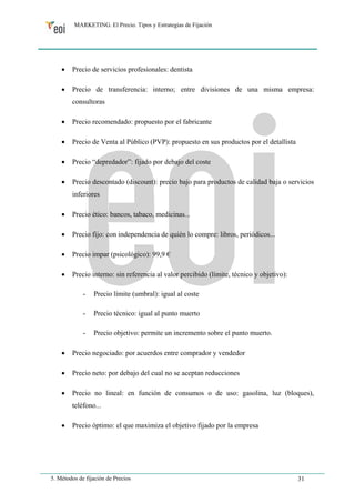 MARKETING. El Precio. Tipos y Estrategias de Fijación 
• Precio de servicios profesionales: dentista 
• Precio de transferencia: interno; entre divisiones de una misma empresa: 
consultoras 
• Precio recomendado: propuesto por el fabricante 
• Precio de Venta al Público (PVP): propuesto en sus productos por el detallista 
• Precio “depredador”: fijado por debajo del coste 
• Precio descontado (discount): precio bajo para productos de calidad baja o servicios 
inferiores 
• Precio ético: bancos, tabaco, medicinas... 
• Precio fijo: con independencia de quién lo compre: libros, periódicos... 
• Precio impar (psicológico): 99,9 € 
• Precio interno: sin referencia al valor percibido (límite, técnico y objetivo): 
- Precio límite (umbral): igual al coste 
- Precio técnico: igual al punto muerto 
- Precio objetivo: permite un incremento sobre el punto muerto. 
• Precio negociado: por acuerdos entre comprador y vendedor 
• Precio neto: por debajo del cual no se aceptan reducciones 
• Precio no lineal: en función de consumos o de uso: gasolina, luz (bloques), 
teléfono... 
• Precio óptimo: el que maximiza el objetivo fijado por la empresa 
5. Métodos de fijación de Precios 31 
 