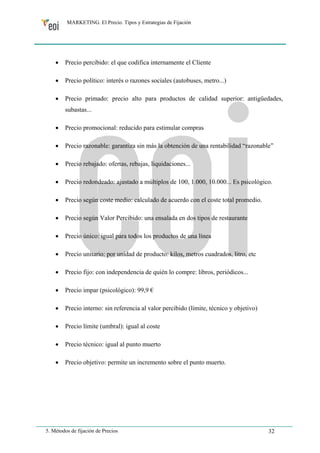 MARKETING. El Precio. Tipos y Estrategias de Fijación 
• Precio percibido: el que codifica internamente el Cliente 
• Precio político: interés o razones sociales (autobuses, metro...) 
• Precio primado: precio alto para productos de calidad superior: antigüedades, 
subastas... 
• Precio promocional: reducido para estimular compras 
• Precio razonable: garantiza sin más la obtención de una rentabilidad “razonable” 
• Precio rebajado: ofertas, rebajas, liquidaciones... 
• Precio redondeado: ajustado a múltiplos de 100, 1.000, 10.000... Es psicológico. 
• Precio según coste medio: calculado de acuerdo con el coste total promedio. 
• Precio según Valor Percibido: una ensalada en dos tipos de restaurante 
• Precio único: igual para todos los productos de una línea 
• Precio unitario: por unidad de producto: kilos, metros cuadrados, litro, etc 
• Precio fijo: con independencia de quién lo compre: libros, periódicos... 
• Precio impar (psicológico): 99,9 € 
• Precio interno: sin referencia al valor percibido (límite, técnico y objetivo) 
• Precio límite (umbral): igual al coste 
• Precio técnico: igual al punto muerto 
• Precio objetivo: permite un incremento sobre el punto muerto. 
5. Métodos de fijación de Precios 32 
 