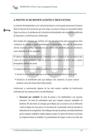 MARKETING. El Precio. Tipos y Estrategias de Fijación 
6. POLÍTICAS DE BONIFICACIONES Y DESCUENTOS 
La función del distribuidor en la venta del producto a veces puede distorsionar el precio 
final en función de la actuación que éste tenga. Los precios finales al consumidor deben 
fijarse con base a la retribución de la función del distribuidor más la política establecida 
de descuentos y bonificaciones establecidas. 
Son muchas las empresas que realizan este tipo de actuaciones para recompensar altos 
volúmenes de compra o pagos instantáneos. Evidentemente, este tipo de reducciones 
afectan al precio y deben realizarse tras un cálculo muy detallado para no encontrarse 
menos beneficios de los esperados. 
El objetivo básico de los descuentos y bonificaciones es incentivar que se realicen más 
ventas de nuestro producto y que los precios se mantengan de forma más o menos 
homogéneos dentro del sector. 
La empresa debe poner en marcha sus políticas de incentivos en dos vías: 
ƒ Incentivos al comprador para que se decida por nuestro producto (efecto pull) 
ƒ Incentivos al distribuidor para que dedique mas esfuerzos en poner nuestro 
producto cerca del cliente final (efecto push) 
Analicemos a continuación algunas de las más usuales medidas de bonificación 
realizadas por las empresas hacia sus distribuidores: 
1. Descuento por cantidad. Se trata de primar a los distribuidores con mayores 
consumos. Se trata de estimularlos para que compren mayores cantidades de 
producto. De esta forma se consigue que trabajen casi en exclusiva con un fabricante 
o bien lo hagan con muy pocos. Es una forma de ir asumiendo cuota de mercado en 
detrimento de la competencia. Sin embargo este tipo de práctica, sin duda beneficiosa 
para la empresa vendedora, implica algunos riesgos. La fuerza del cliente se convierte 
en exigencias hacia el vendedor. La concentración de riesgos es alta al no tener una 
6. Políticas de Bonificaciones y Descuentos 34 
 