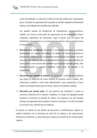 MARKETING. El Precio. Tipos y Estrategias de Fijación 
cartera diversificada. La caída de un cliente de este tipo puede tener consecuencias 
graves. El poder de negociación del comprador es elevado exigiendo continuamente 
mejoras y con márgenes de maniobra muy reducidos. 
Las grandes cadenas de distribución de alimentación, electrodomésticos, 
muebles, etc. tienen un alto poder de negociación con los proveedores al tener 
volúmenes importantes de facturación. Aquí el precio está en manos del 
distribuidor. Los márgenes y la evolución de la empresa están en muchos casos 
en manos ajenas. 
2. Descuento por crecimiento. Se prima el crecimiento porcentual en periodos 
determinados de consumo del producto. El objetivo es afianzar y aumentar la 
penetración y cuotas con los consumidores potencialmente más fuertes. En estos 
casos hay que valorar y examinar detenidamente los crecimientos naturales del 
sector para no estar incentivando consumos que el propio mercado genera. Sólo 
interesará cuando la empresa vendedora quite cuota de mercado a la 
competencia. 
3. Descuentos por tamaño de pedidos. Se incentivan o trasladan los beneficios 
que genera la reducción de costes internos al realizarse menos pedidos. Hay 
reducciones evidentes a nivel tanto administrativo como comerciales al tener 
menos movimiento interno para el mismo número de unidades vendidas. 
4. Descuento por pronto pago. Es una práctica que contribuye a sanear la 
estructura financiera de la empresa vendedora. El riesgo de impagados puede 
disminuir al acortarse el periodo de cobros. Las empresas con alta liquidez 
utilizan este argumento para comprar con precios más bajos. El cobro al contado 
es un factor muy valorado por las empresas. 
La puesta en marcha de una política de descuentos y bonificaciones implica un 
análisis exhaustivo de la estructura de costes de la empresa y las repercusiones 
financieras económicas y comerciales que la puesta en marcha de las mismas puede 
suponer. 
6. Políticas de Bonificaciones y Descuentos 35 
 