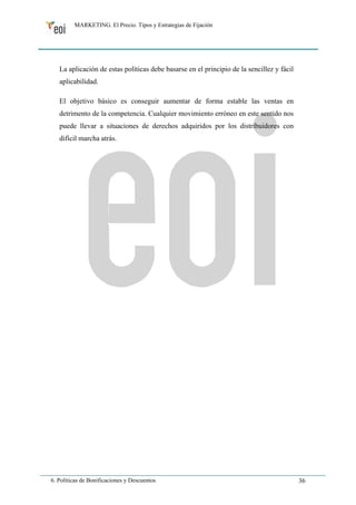 MARKETING. El Precio. Tipos y Estrategias de Fijación 
La aplicación de estas políticas debe basarse en el principio de la sencillez y fácil 
aplicabilidad. 
El objetivo básico es conseguir aumentar de forma estable las ventas en 
detrimento de la competencia. Cualquier movimiento erróneo en este sentido nos 
puede llevar a situaciones de derechos adquiridos por los distribuidores con 
difícil marcha atrás. 
6. Políticas de Bonificaciones y Descuentos 36 
 