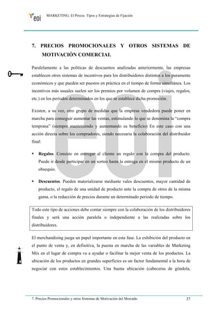 MARKETING. El Precio. Tipos y Estrategias de Fijación 
7. PRECIOS PROMOCIONALES Y OTROS SISTEMAS DE 
MOTIVACIÓN COMERCIAL 
Paralelamente a las políticas de descuentos analizadas anteriormente, las empresas 
establecen otros sistemas de incentivos para los distribuidores distintos a los puramente 
económicos y que pueden ser puestos en práctica en el tiempo de forma simultánea. Los 
incentivos más usuales suelen ser los premios por volumen de compra (viajes, regalos, 
etc.) en los períodos determinados en los que se establece dicha promoción. 
Existen, a su vez, otro grupo de medidas que la empresa vendedora puede poner en 
marcha para conseguir aumentar las ventas, estimulando lo que se denomina la “compra 
temprana” (siempre manteniendo y aumentando su beneficio) En este caso con una 
acción directa sobre los compradores, siendo necesaria la colaboración del distribuidor 
final: 
ƒ Regalos. Consiste en entregar al cliente un regalo con la compra del producto. 
Puede ir desde participar en un sorteo hasta la entrega en el mismo producto de un 
obsequio. 
ƒ Descuentos. Pueden materializarse mediante vales descuentos, mayor cantidad de 
producto, el regalo de una unidad de producto ante la compra de otros de la misma 
gama, o la reducción de precios durante un determinado periodo de tiempo. 
Todo este tipo de acciones debe contar siempre con la colaboración de los distribuidores 
finales y será una acción paralela o independiente a las realizadas sobre los 
distribuidores. 
El merchandising juega un papel importante en esta fase. La exhibición del producto en 
el punto de venta y, en definitiva, la puesta en marcha de las variables de Marketing 
Mix en el lugar de compra va a ayudar o facilitar la mejor venta de los productos. La 
ubicación de los productos en grandes superficies es un factor fundamental a la hora de 
negociar con estos establecimientos. Una buena ubicación (cabeceras de góndola, 
7. Precios Promocionales y otros Sistemas de Motivación del Mercado 37 
 