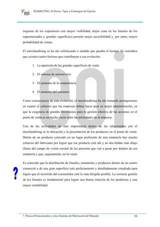 MARKETING. El Precio. Tipos y Estrategias de Fijación 
esquinas de los expositores con mayor visibilidad, mejor zona en los lineales de los 
supermercados y grandes superficies) permite mejor accesibilidad y, por tanto, mayor 
probabilidad de ventas. 
El merchandising se ha ido sofisticando a medida que pasaba el tiempo. Se considera 
que existen cuatro factores que contribuyen a esa evolución: 
1. La aparición de las grandes superficies de venta 
2. El sistema de autoservicio 
3. El aumento de la competencia 
4. El aumento del consumo 
Como consecuencia de esta evolución, el merchandising ha ido tomando protagonismo 
en cuanto al esfuerzo que las empresas deben hacer para su mejor administración, ya 
que la exigencia de grandes inversiones para la gestión efectiva de las acciones en el 
punto de venta es un hecho cierto entre las prioridades de la empresa. 
Una de las actividades de más importancia dentro de las relacionadas con el 
merchandising es la ubicación y la presentación de los productos en el punto de venta. 
Detrás de un producto colocado en un lugar preferente de una estantería hay mucho 
esfuerzo del fabricante por lograr que ese producto esté ahí y no dos baldas más abajo 
(fuera del campo de visión normal de las personas que van a pasar por delante de esa 
estantería y que, seguramente, no lo vean) 
Es conocido que la distribución de lineales, estanterías y productos dentro de un centro 
comercial o de una gran superficie está perfectamente y detalladamente estudiada para 
lograr que el recorrido del consumidor esté lo más dirigido posible. La correcta gestión 
de los lineales es fundamental para lograr una buena rotación de los productos y una 
mayor rentabilidad. 
7. Precios Promocionales y otros Sistemas de Motivación del Mercado 38 
 