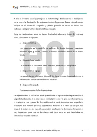 MARKETING. El Precio. Tipos y Estrategias de Fijación 
A esto es necesario añadir que tampoco es fortuito el tipo de música que se pone (o que 
no se pone), la iluminación, los colores e, incluso, los aromas. Todos estos elementos 
influyen en el ánimo del comprador y pueden propiciar un estado de ánimo más 
inclinado a comprar un tipo determinado de producto. 
Entre las clasificaciones sobre las formas de distribuir el espacio dentro del centro de 
venta, destacamos la siguiente: 
a. Disposición libre 
Los elementos de exposición se colocan de forma irregular, mezclando 
diferentes tipos y estilos, creando diferentes ambientes dentro de la misma 
tienda. 
b. Disposición en parrilla 
Las estanterías se colocan en forma rectilínea, recordando a una parrilla. 
c. Disposición en espiga 
Las estanterías se colocan en diagonal, de forma cruzada, intentando forzar al 
consumidor a realizar un determinado recorrido. 
d. Disposición sesgada 
Es una combinación de las dos anteriores. 
La importancia de la colocación de los productos en el espacio es tan importante que es 
un punto fundamental de la negociación entre el proveedor y la gran superficie en la que 
el producto se va a exponer. La disposición vertical puede determinar que un producto 
se compre más o menos (o nada), dependiendo de si está a la altura de los ojos, más 
cerca de la cintura o a los pies del consumidor. Igualmente, la disposición horizontal es 
muy importante, pues estar en la cabecera del lineal suele ser más beneficioso en 
términos de unidades vendidas. 
7. Precios Promocionales y otros Sistemas de Motivación del Mercado 39 
 