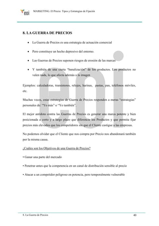 MARKETING. El Precio. Tipos y Estrategias de Fijación 
8. LA GUERRA DE PRECIOS 
• La Guerra de Precios es una estrategia de actuación comercial 
• Pero constituye un hecho depresivo del entorno. 
• Las Guerras de Precios suponen riesgos de erosión de las marcas 
• Y también de una cierta “banalización” de los productos. Los productos no 
valen nada, lo que afecta además a la imagen 
Ejemplos: calculadoras, transistores, relojes, harinas, pastas, pan, teléfonos móviles, 
etc. 
Muchas veces, estas estrategias de Guerra de Precios responden a meras “estrategias” 
personales de: “Yo más” o “Yo también”. 
El mejor antídoto contra las Guerras de Precios es generar una marca potente y bien 
posicionada a corto y a largo plazo que diferencie los Productos y que permita fijar 
precios más elevados que los competidores sin que el Cliente castigue a las empresas. 
No podemos olvidar que el Cliente que nos compra por Precio nos abandonará también 
por la misma causa. 
¿Cuáles son los Objetivos de una Guerra de Precios? 
• Ganar una parte del mercado 
• Penetrar antes que la competencia en un canal de distribución sensible al precio 
• Atacar a un competidor peligroso en potencia, pero temporalmente vulnerable 
8. La Guerra de Precios 40 
 