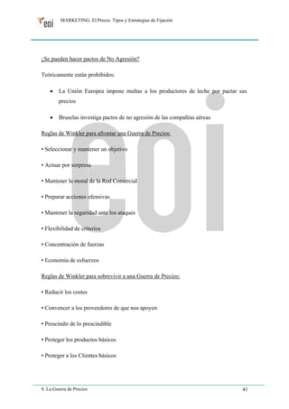 MARKETING. El Precio. Tipos y Estrategias de Fijación 
¿Se pueden hacer pactos de No Agresión? 
Teóricamente están prohibidos: 
• La Unión Europea impone multas a los productores de leche por pactar sus 
precios 
• Bruselas investiga pactos de no agresión de las compañías aéreas 
Reglas de Winkler para afrontar una Guerra de Precios: 
• Seleccionar y mantener un objetivo 
• Actuar por sorpresa 
• Mantener la moral de la Red Comercial 
• Preparar acciones ofensivas 
• Mantener la seguridad ante los ataques 
• Flexibilidad de criterios 
• Concentración de fuerzas 
• Economía de esfuerzos 
Reglas de Winkler para sobrevivir a una Guerra de Precios: 
• Reducir los costes 
• Convencer a los proveedores de que nos apoyen 
• Prescindir de lo prescindible 
• Proteger los productos básicos 
• Proteger a los Clientes básicos 
8. La Guerra de Precios 41 
 