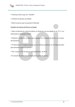 MARKETING. El Precio. Tipos y Estrategias de Fijación 
• Cobrar por todo lo que sea “cobrable” 
• Verificar las facturas con detalle 
• Subir los precios que nos permita el Mercado 
Ejemplos de Guerras de Precios en España 
• Alter revoluciona las ventas de potitos en farmacias con una bajada de un 33 %. Los 
farmacéuticos amenazan a Nestlé. 
• Gobierno y sindicatos reclaman que se ponga fin a la guerra de precios en el seguro 
del automóvil 
• El Ministerio de Fomento permitirá que se instalen gasolineras en los hipermercados 
para fomentar la guerra de precios. 
• Tele 5 acusa a TVE de bajar la tarifa publicitaria un 40 % 
• El mercado de suavizantes se hunde por la guerra de precios 
8. La Guerra de Precios 42 
 