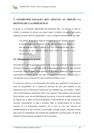 MARKETING. El Precio. Tipos y Estrategias de Fijación 
9. ELEMENTOS LEGALES QUE AFECTAN AL PRECIO. LA 
DEFENSA DE LA COMPETENCIA 
El precio es un elemento fundamental del Marketing Mix y la empresa es libre de 
decidir la estrategia de precios que quiere seguir, la política de precios que quiere 
implantar, el precio final de cada producto... pero con algunas limitaciones de tipo legal. 
“Las gentes de un mismo negocio raramente se reúnen (aunque sea para 
el esparcimiento o la diversión) sin que sus conversaciones acaben en 
una conspiración contra el público o en una confabulación para elevar 
los precios de sus producto” Adam Smith. Sobre la riqueza de las 
Naciones (1776) 
9.1. Manipulación de precios 
Precisamente, lo que la legislación intenta evitar es que la posición de las empresas en el 
mercado favorezca un acuerdo para evitar el funcionamiento natural de una economía 
de mercado. Mención aparte habría que hacer de los precios fijados por el gobierno para 
determinados productos, aunque son cada vez menos los productos y servicios que se 
ven afectados por esta situación (Correos, transportes públicos, etc.) 
El control de precios es una herramienta del Estado para estabilizar la economía en 
casos de desequilibrio en el sistema de mercado del país, pero también es una 
herramienta que se utiliza para la protección del ciudadano que, por tamaño y fuerza, 
está en inferioridad de condiciones frente a las empresas. Éstas pueden, como de hecho 
hacen muchas veces, elevar artificialmente los precios, a través de acuerdos entre ellas, 
de manera que se altere de forma teledirigida el funcionamiento de una economía de 
mercado. Generalmente se llega a acuerdos sobre el establecimiento de un precio 
concreto de un determinado producto, con lo que se crea una situación de 
pseudomonopolio ya que, de hecho, el consumidor no puede acceder a diferentes ofertas 
pues todos los competidores del mercado han establecido un mismo precio. Se trata de 
defender el funcionamiento competitivo de los mercados. 
9. Elementos Legales que afectan al Precio 43 
 