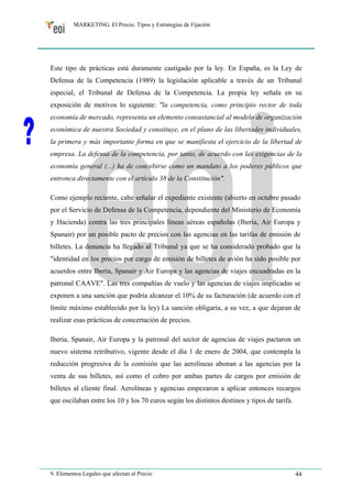 MARKETING. El Precio. Tipos y Estrategias de Fijación 
Este tipo de prácticas está duramente castigado por la ley. En España, es la Ley de 
Defensa de la Competencia (1989) la legislación aplicable a través de un Tribunal 
especial, el Tribunal de Defensa de la Competencia. La propia ley señala en su 
exposición de motivos lo siguiente: "la competencia, como principio rector de toda 
economía de mercado, representa un elemento consustancial al modelo de organización 
económica de nuestra Sociedad y constituye, en el plano de las libertades individuales, 
la primera y más importante forma en que se manifiesta el ejercicio de la libertad de 
empresa. La defensa de la competencia, por tanto, de acuerdo con las exigencias de la 
economía general (...) ha de concebirse como un mandato a los poderes públicos que 
entronca directamente con el artículo 38 de la Constitución". 
Como ejemplo reciente, cabe señalar el expediente existente (abierto en octubre pasado 
por el Servicio de Defensa de la Competencia, dependiente del Ministerio de Economía 
y Hacienda) contra las tres principales líneas aéreas españolas (Iberia, Air Europa y 
Spanair) por un posible pacto de precios con las agencias en las tarifas de emisión de 
billetes. La denuncia ha llegado al Tribunal ya que se ha considerado probado que la 
"identidad en los precios por cargo de emisión de billetes de avión ha sido posible por 
acuerdos entre Iberia, Spanair y Air Europa y las agencias de viajes encuadradas en la 
patronal CAAVE". Las tres compañías de vuelo y las agencias de viajes implicadas se 
exponen a una sanción que podría alcanzar el 10% de su facturación (de acuerdo con el 
límite máximo establecido por la ley) La sanción obligaría, a su vez, a que dejaran de 
realizar esas prácticas de concertación de precios. 
Iberia, Spanair, Air Europa y la patronal del sector de agencias de viajes pactaron un 
nuevo sistema retributivo, vigente desde el día 1 de enero de 2004, que contempla la 
reducción progresiva de la comisión que las aerolíneas abonan a las agencias por la 
venta de sus billetes, así como el cobro por ambas partes de cargos por emisión de 
billetes al cliente final. Aerolíneas y agencias empezaron a aplicar entonces recargos 
que oscilaban entre los 10 y los 70 euros según los distintos destinos y tipos de tarifa. 
9. Elementos Legales que afectan al Precio 44 
 