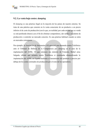 MARKETING. El Precio. Tipos y Estrategias de Fijación 
9.2. La venta bajo costes: dumping 
El dumping es una práctica ilegal en la mayoría de los países de nuestro entorno. Se 
trata de una práctica que consiste en la venta consciente de un producto a un precio 
inferior al de coste de producción (con lo que, en realidad, por cada unidad que se vende 
se está perdiendo dinero) con el fin de eliminar competidores, dar salida a excedente de 
producción o controlar un mercado concreto. Es una práctica habitual cuando se entra 
en mercados extranjeros. 
Por ejemplo, la Asociación de Internautas (AI) presentó una demanda contra Telefónica 
ante el Tribunal de Defensa de la Competencia por dumping en el caso de la 
implantación del ADSL. El que entonces era ministro de Fomento, Rafael arias 
Salgado, afirmó que actuaría contra Telefónica si continuaba obstaculizando la 
implantación del ADSL en España mediante el lanzamiento del producto a precios por 
debajo de los costes estimados de producción por el resto de los operadores. 
9. Elementos Legales que afectan al Precio 45 
 