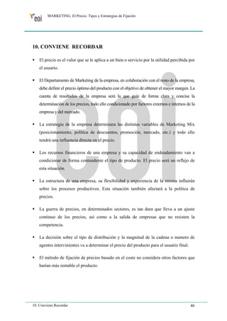 MARKETING. El Precio. Tipos y Estrategias de Fijación 
10. CONVIENE RECORDAR 
ƒ El precio es el valor que se le aplica a un bien o servicio por la utilidad percibida por 
el usuario. 
ƒ El Departamento de Marketing de la empresa, en colaboración con el resto de la empresa, 
debe definir el precio óptimo del producto con el objetivo de obtener el mayor margen. La 
cuenta de resultados de la empresa será la que guíe de forma clara y concisa la 
determinación de los precios, todo ello condicionado por factores externos e internos de la 
empresa y del mercado. 
ƒ La estrategia de la empresa determinara las distintas variables de Marketing Mix 
(posicionamiento, política de descuentos, promoción, mercado, etc.) y todo ello 
tendrá una influencia directa en el precio. 
ƒ Los recursos financieros de una empresa y su capacidad de endeudamiento van a 
condicionar de forma contundente el tipo de producto. El precio será un reflejo de 
esta situación. 
ƒ La estructura de una empresa, su flexibilidad y experiencia de la misma influirán 
sobre los procesos productivos. Esta situación también afectará a la política de 
precios. 
ƒ La guerra de precios, en determinados sectores, es tan dura que lleva a un ajuste 
continuo de los precios, así como a la salida de empresas que no resisten la 
competencia. 
ƒ La decisión sobre el tipo de distribución y la magnitud de la cadena o numero de 
agentes intervinientes va a determinar el precio del producto para el usuario final. 
ƒ El método de fijación de precios basado en el coste no considera otros factores que 
harían más rentable el producto. 
10. Conviene Recordar 46 
 