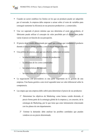 MARKETING. El Precio. Tipos y Estrategias de Fijación 
ƒ Cuando un sector establece los límites en los que un producto puede ser adquirido 
por el mercado, la empresa debe empezar a actuar sobre el resto de variables para 
conseguir aumentar la eficiencia en sus procesos productivos y comerciales. 
ƒ Una vez superado el precio mínimo que nos determina el coste del producto, el 
fabricante puede utilizar el concepto de valor percibido por el cliente para poder 
variar el precio en función de esa percepción. 
ƒ El precio ideal vendrá determinado por aquel que consiga que vendamos el producto 
durante el mayor tiempo posible y con el mayor margen deseado. 
ƒ Una política de precios, para que sea efectiva, debe tener en cuenta: 
- la relación entre coste y volumen de producción 
- la estructura de los costes comerciales 
- las características del mercado 
- las reacciones de los usuarios o consumidores de nuestros productos 
ƒ La negociación con proveedores es una parte importante en la gestión de una 
empresa. Una buena gestión a este nivel supondrá tener un valor diferencial sobre la 
competencia. 
ƒ Las etapas que una empresa debe cubrir para determinar el precio de sus productos: 
1º Determinar los objetivos de Marketing: como hemos venido diciendo, el 
precio forma parte de la estrategia global de la empresa y, en concreto, de la 
estrategia de Marketing, por lo que tiene que estar íntimamente relacionado 
con los planes de este departamento. 
2º Estimar la demanda: debe analizar las posibles cantidades que pueden 
venderse en ese precio determinado. 
10. Conviene Recordar 47 
 