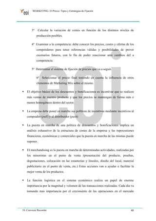 MARKETING. El Precio. Tipos y Estrategias de Fijación 
3º Calcular la variación de costes en función de los distintos niveles de 
producción posibles. 
4º Examinar a la competencia: debe conocer los precios, costes y ofertas de los 
competidores para tener referencias válidas y posibilidades de prever 
escenarios futuros, con le fin de poder reaccionar ante cambios del a 
competencia. 
5º Determinar el sistema de fijación de precios que va a seguir. 
6º Seleccionar el precio final teniendo en cuenta la influencia de otros 
elementos de Marketing Mix sobre el mismo. 
ƒ El objetivo básico de los descuentos y bonificaciones es incentivar que se realicen 
más ventas de nuestro producto y que los precios se mantengan de forma más o 
menos homogéneos dentro del sector. 
ƒ La empresa debe poner en marcha sus políticas de incentivos mediante incentivos al 
comprador (pull) y al distribuidor (push) 
ƒ La puesta en marcha de una política de descuentos y bonificaciones implica un 
análisis exhaustivo de la estructura de costes de la empresa y las repercusiones 
financieras, económicas y comerciales que la puesta en marcha de las mismas puede 
suponer. 
ƒ El merchandising es la puesta en marcha de determinadas actividades, realizadas por 
los minoristas en el punto de venta (presentación del producto, pruebas, 
degustaciones, colocación en las estanterías y lineales, diseño del local, material 
publicitario en el punto de venta, etc.) Estas acciones van a ayudar o facilitar la 
mejor venta de los productos. 
ƒ La función logística en el sistema económico realiza un papel de enorme 
importancia por la magnitud y volumen de las transacciones realizadas. Cada día va 
tomando mas importancia por el crecimiento de las operaciones en el mercado 
10. Conviene Recordar 48 
 