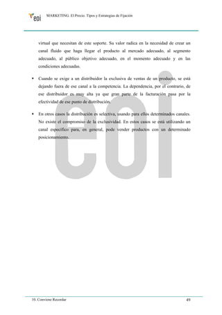 MARKETING. El Precio. Tipos y Estrategias de Fijación 
virtual que necesitan de este soporte. Su valor radica en la necesidad de crear un 
canal fluido que haga llegar el producto al mercado adecuado, al segmento 
adecuado, al público objetivo adecuado, en el momento adecuado y en las 
condiciones adecuadas. 
ƒ Cuando se exige a un distribuidor la exclusiva de ventas de un producto, se está 
dejando fuera de ese canal a la competencia. La dependencia, por el contrario, de 
ese distribuidor es muy alta ya que gran parte de la facturación pasa por la 
efectividad de ese punto de distribución. 
ƒ En otros casos la distribución es selectiva, usando para ellos determinados canales. 
No existe el compromiso de la exclusividad. En estos casos se está utilizando un 
canal específico para, en general, pode vender productos con un determinado 
posicionamiento. 
10. Conviene Recordar 49 
 