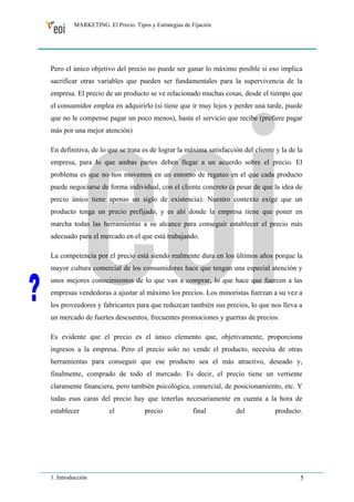 MARKETING. El Precio. Tipos y Estrategias de Fijación 
Pero el único objetivo del precio no puede ser ganar lo máximo posible si eso implica 
sacrificar otras variables que pueden ser fundamentales para la supervivencia de la 
empresa. El precio de un producto se ve relacionado muchas cosas, desde el tiempo que 
el consumidor emplea en adquirirlo (si tiene que ir muy lejos y perder una tarde, puede 
que no le compense pagar un poco menos), hasta el servicio que recibe (prefiere pagar 
más por una mejor atención) 
En definitiva, de lo que se trata es de lograr la máxima satisfacción del cliente y la de la 
empresa, para lo que ambas partes deben llegar a un acuerdo sobre el precio. El 
problema es que no nos movemos en un entorno de regateo en el que cada producto 
puede negociarse de forma individual, con el cliente concreto (a pesar de que la idea de 
precio único tiene apenas un siglo de existencia). Nuestro contexto exige que un 
producto tenga un precio prefijado, y es ahí donde la empresa tiene que poner en 
marcha todas las herramientas a su alcance para conseguir establecer el precio más 
adecuado para el mercado en el que está trabajando. 
La competencia por el precio está siendo realmente dura en los últimos años porque la 
mayor cultura comercial de los consumidores hace que tengan una especial atención y 
unos mejores conocimientos de lo que van a comprar, lo que hace que fuercen a las 
empresas vendedoras a ajustar al máximo los precios. Los minoristas fuerzan a su vez a 
los proveedores y fabricantes para que reduzcan también sus precios, lo que nos lleva a 
un mercado de fuertes descuentos, frecuentes promociones y guerras de precios. 
Es evidente que el precio es el único elemento que, objetivamente, proporciona 
ingresos a la empresa. Pero el precio solo no vende el producto, necesita de otras 
herramientas para conseguir que ese producto sea el más atractivo, deseado y, 
finalmente, comprado de todo el mercado. Es decir, el precio tiene un vertiente 
claramente financiera, pero también psicológica, comercial, de posicionamiento, etc. Y 
todas esas caras del precio hay que tenerlas necesariamente en cuenta a la hora de 
establecer el precio final del producto. 
1. Introducción 5 
 