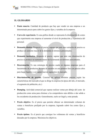 MARKETING. El Precio. Tipos y Estrategias de Fijación 
11. GLOSARIO 
ƒ Punto muerto. Cantidad de producto que hay que vender en una empresa a un 
determinado precio para cubrir los gastos fijos y variables de la empresa. 
ƒ Curva de experiencia. Es una gráfica donde se representa la disminución de costes 
que experimenta una empresa al aumentar el nivel de producción y experiencia del 
personal. 
ƒ Demanda elástica. Respecto al precio, supone que ante una variación de precios se 
produce un aumento mayor de la demanda en términos porcentuales. 
ƒ Demanda ineslástica. Respecto al precio, supone que ante una disminución de 
precios se produce un aumento menor de la demanda en términos porcentuales. 
ƒ Descremación. Es una estrategia de precios usada en algunas empresas para el 
lanzamiento de productos. Se trata de sacarlos en una primera fase con precios altos 
para luego bajarlos y así captar nuevos segmentos de mercado. 
ƒ Discriminación de precios. Consiste en aplicar distintos precios según las 
características del mercado al que se dirige la empresa (la época del año, el mercado, 
el segmento de población, etc.) 
ƒ Dumping. Actividad comercial que supone realizar ventas por debajo del coste de 
producción como arma para eliminar a los competidores más débiles o dar salida a 
los excedentes de producción. Generalmente, suele ser ilegal y estar penada. 
ƒ Precio objetivo. Es el precio que permite obtener un determinado volumen de 
ventas o beneficios prefijado por la empresa, logrando cubrir loa costes fijos y 
variables. 
ƒ Precio óptimo. Es el precio que consigue los volúmenes de ventas y beneficios 
deseados por la empresa. Maximiza los objetivos. 
11. Glosario 50 
 