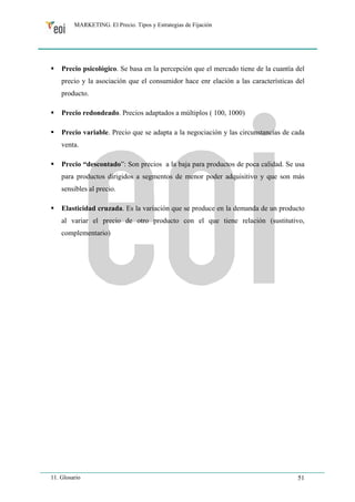 MARKETING. El Precio. Tipos y Estrategias de Fijación 
ƒ Precio psicológico. Se basa en la percepción que el mercado tiene de la cuantía del 
precio y la asociación que el consumidor hace enr elación a las características del 
producto. 
ƒ Precio redondeado. Precios adaptados a múltiplos ( 100, 1000) 
ƒ Precio variable. Precio que se adapta a la negociación y las circunstancias de cada 
venta. 
ƒ Precio “descontado”: Son precios a la baja para productos de poca calidad. Se usa 
para productos dirigidos a segmentos de menor poder adquisitivo y que son más 
sensibles al precio. 
ƒ Elasticidad cruzada. Es la variación que se produce en la demanda de un producto 
al variar el precio de otro producto con el que tiene relación (sustitutivo, 
complementario) 
11. Glosario 51 
 