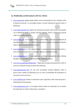 MARKETING. El Precio. Tipos y Estrategias de Fijación 
12. WEBS RELACIONADAS CON EL TEMA 
ƒ www.eseune.edu: página donde podrás revisar documentación muy completa sobre 
la fijación de precios. Es una página donde se inserta información general sobre el 
Marketing. 
ƒ www.infocomercial.com: página de información general sobre temas relacionados 
con el Marketing donde se pueden consultar artículos, libros e información general 
sobre la actividad comercial. 
ƒ www.reingex.com: es una página donde se puede obtener ayuda para la realización de 
actividades relacionadas con el Marketing internacional y donde se encuentra información 
sobre la importancia de la fijación de precios. 
ƒ www.negocios.com: es una página donde se comenta la importancia del precio y 
como afecta una bajada sobre la demanda. Aparecen artículos de interés. 
ƒ www.monografias.com: Es una página con contenidos monográficos sobre distintas 
disciplinas. Es interesante la información sobre Marketing y precio. 
ƒ www.ceit.es/asignaturas/Marketing1: Página que incorpora documentación sobre la 
teoría de la fijación de precios dentro del marketing. 
ƒ www.ganaropciones.com: En esta web encontrarás material didáctico sobre el 
precio como variable de Marketing mix así como la posibilidad de profundizar en 
este tema a través de cursos. 
ƒ www.aulafacil.com: donde se encuentran cursos específicos sobre temas de precio y 
marketing de forma gratuita. 
ƒ www.marketineros.com: es una pagina donde acuden los interesados en la materia 
del marketing. Se obtiene información, consultoría... 
12. Webs relacionadas con el tema 52 
 