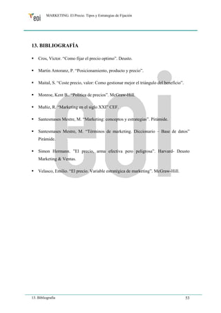 MARKETING. El Precio. Tipos y Estrategias de Fijación 
13. BIBLIOGRAFÍA 
ƒ Cros, Víctor. “Como fijar el precio optimo”. Deusto. 
ƒ Martin Antoranz, P. “Posicionamiento, producto y precio”. 
ƒ Maital, S. “Coste precio, valor: Como gestionar mejor el triángulo del beneficio”. 
ƒ Monroe, Kent B.. “Politica de precios”. McGraw-Hill. 
ƒ Muñiz, R. “Marketing en el siglo XXI” CEF. 
ƒ Santesmases Mestre, M. “Marketing: conceptos y estrategias”. Pirámide. 
ƒ Santesmases Mestre, M. “Términos de marketing. Diccionario – Base de datos” 
Pirámide. 
ƒ Simon Hermann. ”El precio, arma efectiva pero peligrosa”. Harvard- Deusto 
Marketing & Ventas. 
ƒ Velasco, Emilio. “El precio. Variable estratégica de marketing”. McGraw-Hill. 
13. Bibliografía 53 
