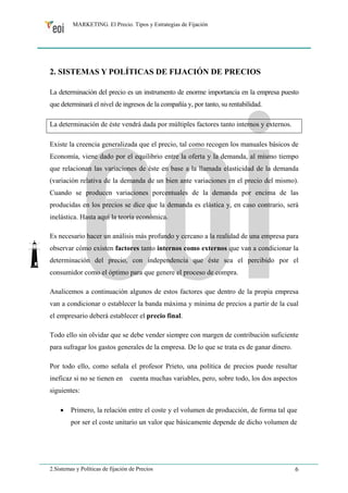 MARKETING. El Precio. Tipos y Estrategias de Fijación 
2. SISTEMAS Y POLÍTICAS DE FIJACIÓN DE PRECIOS 
La determinación del precio es un instrumento de enorme importancia en la empresa puesto 
que determinará el nivel de ingresos de la compañía y, por tanto, su rentabilidad. 
La determinación de éste vendrá dada por múltiples factores tanto internos y externos. 
Existe la creencia generalizada que el precio, tal como recogen los manuales básicos de 
Economía, viene dado por el equilibrio entre la oferta y la demanda, al mismo tiempo 
que relacionan las variaciones de éste en base a la llamada elasticidad de la demanda 
(variación relativa de la demanda de un bien ante variaciones en el precio del mismo). 
Cuando se producen variaciones porcentuales de la demanda por encima de las 
producidas en los precios se dice que la demanda es elástica y, en caso contrario, será 
inelástica. Hasta aquí la teoría económica. 
Es necesario hacer un análisis más profundo y cercano a la realidad de una empresa para 
observar cómo existen factores tanto internos como externos que van a condicionar la 
determinación del precio, con independencia que éste sea el percibido por el 
consumidor como el óptimo para que genere el proceso de compra. 
Analicemos a continuación algunos de estos factores que dentro de la propia empresa 
van a condicionar o establecer la banda máxima y mínima de precios a partir de la cual 
el empresario deberá establecer el precio final. 
Todo ello sin olvidar que se debe vender siempre con margen de contribución suficiente 
para sufragar los gastos generales de la empresa. De lo que se trata es de ganar dinero. 
Por todo ello, como señala el profesor Prieto, una política de precios puede resultar 
ineficaz si no se tienen en cuenta muchas variables, pero, sobre todo, los dos aspectos 
siguientes: 
• Primero, la relación entre el coste y el volumen de producción, de forma tal que 
por ser el coste unitario un valor que básicamente depende de dicho volumen de 
2.Sistemas y Políticas de fijación de Precios 6 
 